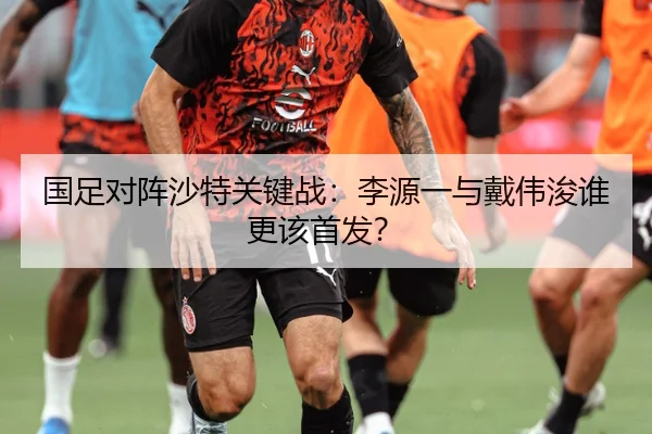 国足对阵沙特关键战：李源一与戴伟浚谁更该首发？